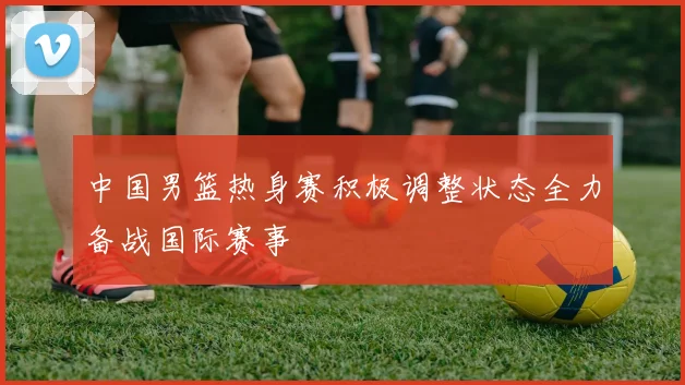 中国男篮热身赛积极调整状态全力备战国际赛事
