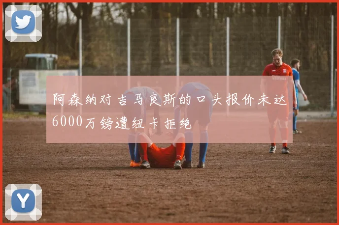 阿森纳对吉马良斯的口头报价未达6000万镑遭纽卡拒绝