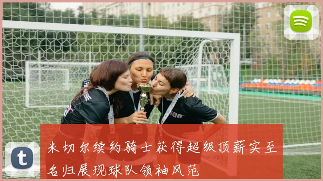 米切尔续约骑士获得超级顶薪实至名归展现球队领袖风范
