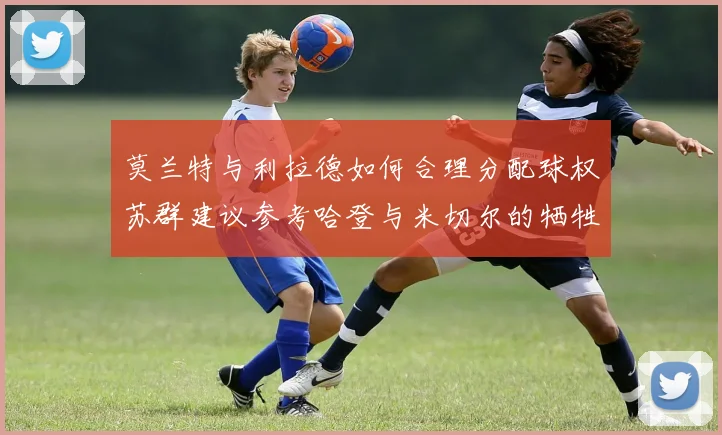 莫兰特与利拉德如何合理分配球权苏群建议参考哈登与米切尔的牺牲精神