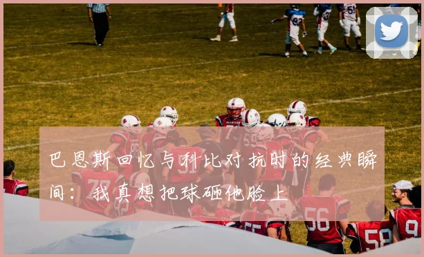 巴恩斯回忆与科比对抗时的经典瞬间：我真想把球砸他脸上