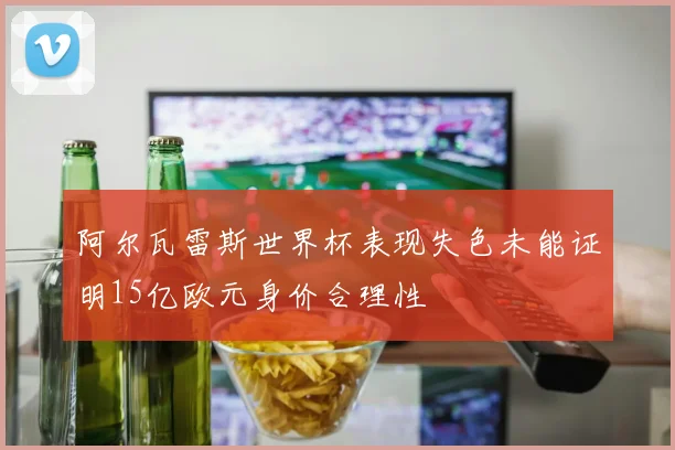 阿尔瓦雷斯世界杯表现失色未能证明15亿欧元身价合理性