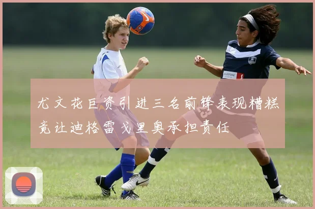 尤文花巨资引进三名前锋表现糟糕竟让迪格雷戈里奥承担责任