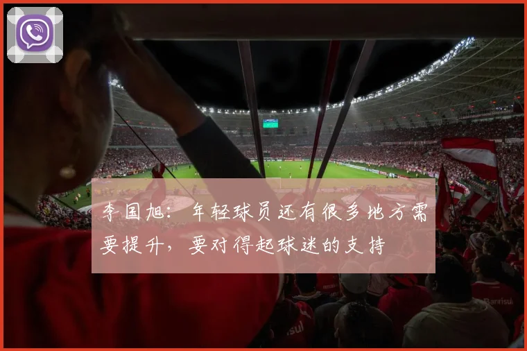 李国旭：年轻球员还有很多地方需要提升，要对得起球迷的支持