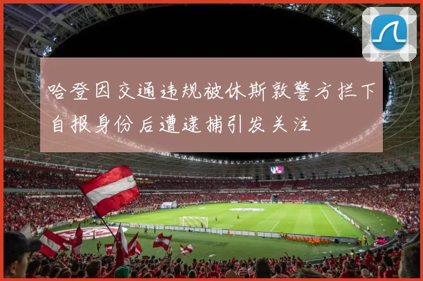 哈登因交通违规被休斯敦警方拦下自报身份后遭逮捕引发关注