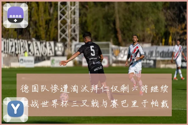 德国队惨遭淘汰拜仁仅剩六将继续征战世界杯三叉戟与赛巴里于帕戴维斯携手出战