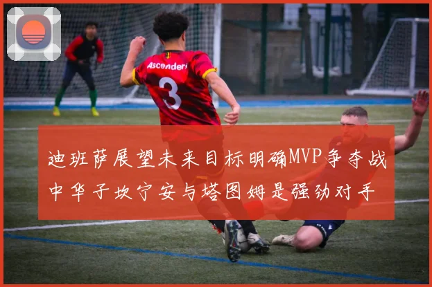迪班萨展望未来目标明确MVP争夺战中华子坎宁安与塔图姆是强劲对手