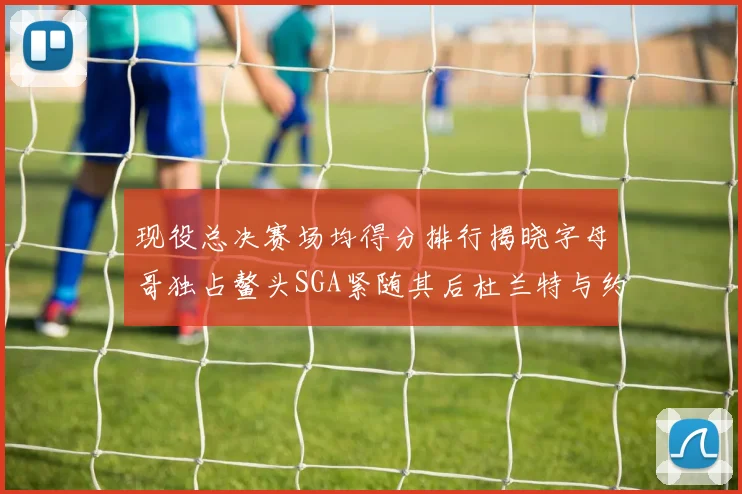 现役总决赛场均得分排行揭晓字母哥独占鳌头SGA紧随其后杜兰特与约基奇争夺第三